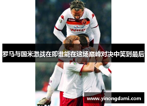 罗马与国米激战在即谁能在这场巅峰对决中笑到最后