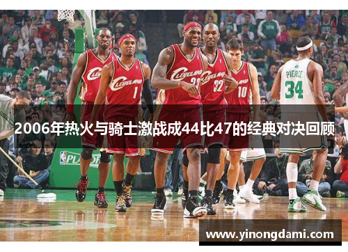 2006年热火与骑士激战成44比47的经典对决回顾